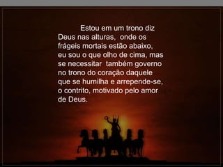Estou em um trono diz
Deus nas alturas, onde os
frágeis mortais estão abaixo,
eu sou o que olho de cima, mas
se necessitar também governo
no trono do coração daquele
que se humilha e arrepende-se,
o contrito, motivado pelo amor
de Deus.
 