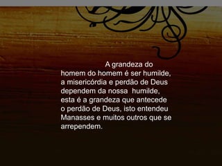 A grandeza do
homem do homem é ser humilde,
a misericórdia e perdão de Deus
dependem da nossa humilde,
esta é a grandeza que antecede
o perdão de Deus, isto entendeu
Manasses e muitos outros que se
arrependem.
 
