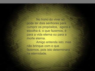 No trono do viver só
pode ter dois senhores para
cumprir os propósitos, agora a
escolha é, o que fazemos, é
para a vida eterna ou para a
morte eterna.
Amigo entenda isto; mas
não brinque com o que
fazemos, pois isto determinara
na eternidade.
 
