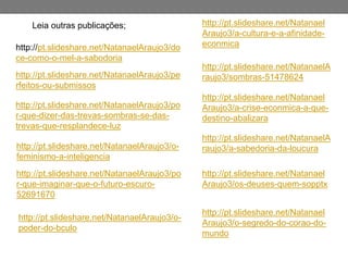 Leia outras publicações;
http://pt.slideshare.net/NatanaelAraujo3/do
ce-como-o-mel-a-sabodoria
http://pt.slideshare.net/NatanaelAraujo3/pe
rfeitos-ou-submissos
http://pt.slideshare.net/NatanaelAraujo3/po
r-que-dizer-das-trevas-sombras-se-das-
trevas-que-resplandece-luz
http://pt.slideshare.net/NatanaelAraujo3/o-
feminismo-a-inteligencia
http://pt.slideshare.net/NatanaelAraujo3/po
r-que-imaginar-que-o-futuro-escuro-
52691670
http://pt.slideshare.net/Natanael
Araujo3/a-cultura-e-a-afinidade-
econmica
http://pt.slideshare.net/NatanaelA
raujo3/sombras-51478624
http://pt.slideshare.net/Natanael
Araujo3/a-crise-econmica-a-que-
destino-abalizara
http://pt.slideshare.net/NatanaelA
raujo3/a-sabedoria-da-loucura
http://pt.slideshare.net/Natanael
Araujo3/os-deuses-quem-sopptx
http://pt.slideshare.net/Natanael
Araujo3/o-segredo-do-corao-do-
mundo
http://pt.slideshare.net/NatanaelAraujo3/o-
poder-do-bculo
 
