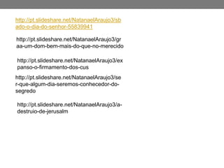 http://pt.slideshare.net/NatanaelAraujo3/sb
ado-o-dia-do-senhor-55839941
http://pt.slideshare.net/NatanaelAraujo3/gr
aa-um-dom-bem-mais-do-que-no-merecido
http://pt.slideshare.net/NatanaelAraujo3/ex
panso-o-firmamento-dos-cus
http://pt.slideshare.net/NatanaelAraujo3/se
r-que-algum-dia-seremos-conhecedor-do-
segredo
http://pt.slideshare.net/NatanaelAraujo3/a-
destruio-de-jerusalm
 