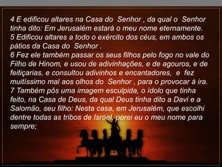 4 E edificou altares na Casa do Senhor , da qual o Senhor
tinha dito: Em Jerusalém estará o meu nome eternamente.
5 Edificou altares a todo o exército dos céus, em ambos os
pátios da Casa do Senhor .
6 Fez ele também passar os seus filhos pelo fogo no vale do
Filho de Hinom, e usou de adivinhações, e de agouros, e de
feitiçarias, e consultou adivinhos e encantadores, e fez
muitíssimo mal aos olhos do Senhor , para o provocar à ira.
7 Também pôs uma imagem esculpida, o ídolo que tinha
feito, na Casa de Deus, da qual Deus tinha dito a Davi e a
Salomão, seu filho: Nesta casa, em Jerusalém, que escolhi
dentre todas as tribos de Israel, porei eu o meu nome para
sempre;
 