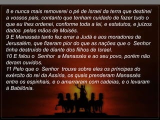 8 e nunca mais removerei o pé de Israel da terra que destinei
a vossos pais, contanto que tenham cuidado de fazer tudo o
que eu lhes ordenei, conforme toda a lei, e estatutos, e juízos
dados pelas mãos de Moisés.
9 E Manassés tanto fez errar a Judá e aos moradores de
Jerusalém, que fizeram pior do que as nações que o Senhor
tinha destruído de diante dos filhos de Israel.
10 E falou o Senhor a Manassés e ao seu povo, porém não
deram ouvidos.
11 Pelo que o Senhor trouxe sobre eles os príncipes do
exército do rei da Assíria, os quais prenderam Manassés
entre os espinhais, e o amarraram com cadeias, e o levaram
à Babilônia.
 
