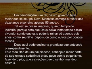 Um personagem, um rei, de um governo bem
maior que se seu pai Davi, Manasse começa a reinar aos
deze anos e só reina apenas 55 anos.·.
Tal vez se possa imaginar, quanto tempo de
idolatria, porque será que Deus deixa tanto tempo assim
vivendo, sendo que este poderia reinar só apenas dois
anos, como seu filho depois, ou como outros por poucos
meses.
Deus aqui pode ensinar a grandeza que antecede
o arrependimento.
Este mau filho de um pai piedoso, esbanja a maior parte
de seu reinado seduzindo o seu povo com o paganismo,
fazendo o pior, que as nações que o senhor mandou
destruir.
 