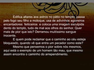 Edifica altares aos astros no pátio no templo, passa
pelo fogo seu filho a moloque, usa de adivinhos agoireiros
encantadores feiticeiros e coloca uma imagem esculpida
dento do templo, tudo de mal aos olhos do senhor. Quer
mais de pior que isto? Derramou muitíssimo sangue
inocente.
E quem pode reclamar que o caminho ao céu esteja
bloqueado, quando vê que entra um pecador como este?
Mesmo que pensemos o pior sobre nós mesmos,
aqui está o exemplo de um homem tão mau, que mesmo
assim encontra o caminho do arrependimento.
 