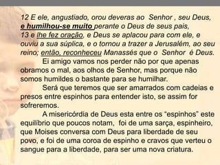 Ambos praticaram o que era muito mal,
mas uma foi à diferença para a vitória no
senhor a grandeza que antecede o
arrependimento esta em 2cronicas 33:12.
Não adianta falar de arrependimento sem
antes se humilhar, é por isso que tacheio
de crente adventista arrependidos que a
vida não identifica com uma nova criatura.
Não se humilha, e muito pouco é humilde.
12 E ele, angustiado, orou deveras ao Senhor , seu Deus,
e humilhou-se muito perante o Deus de seus pais,
13 e lhe fez oração, e Deus se aplacou para com ele, e
ouviu a sua súplica, e o tornou a trazer a Jerusalém, ao seu
reino; então, reconheceu Manassés que o Senhor é Deus.
Ei amigo vamos nos perder não por que apenas
obramos o mal, aos olhos de Senhor, mas porque não
somos humildes o bastante para se humilhar.
Será que teremos que ser amarrados com cadeias e
presos entre espinhos para entender isto, se assim for
sofreremos.
A misericórdia de Deus esta entre os “espinhos” este
equilíbrio que poucos notam, foi de uma sarça, espinheiro,
que Moises conversa com Deus para liberdade de seu
povo, e foi de uma coroa de espinho e cravos que verteu o
sangue para a liberdade, para ser uma nova criatura.
 