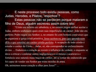E neste processo todo existiu pessoas, como
Judas, Herodes, e Pilatos; “espinhos”?
Estas pessoas não se perderam porque mataram o
filho de Deus, alguém escreveu assim sobre isto:
“Cristo era infinito em sabedoria, e, no entanto julgou melhor aceitar a
Judas, embora soubessem quais eram suas imperfeições de caráter. João não era
perfeito; Pedro negou seu Senhor; e, no entanto foi com homens como esses que
se organizou a igreja cristã primitiva. Jesus aceitou-os, para que aprendessem
dEle o que constitui um caráter cristão perfeito. A ocupação de todo cristão é
estudar o caráter de Cristo. ...Judas, só, não correspondeu ao esclarecimento
divino. ... Endureceu o coração ao resistir à influência da verdade; e enquanto se
dava a criticar e condenar outros negligenciava a si mesmo e acariciava e
fortalecia seus naturais maus traços de caráter, até se tornar tão endurecido que
foi capaz de vender seu Senhor por trinta moedas de prata.
Oh, animemos nosso coração a olhar para Jesus!” ...
 