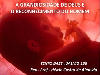 A GRANDIOSIDADE DE DEUS E
O RECONHECIMENTO DO HOMEM




            TEXTO BASE : SALMO 139
      Rev . Prof . Hélcio Castro de Almeida
 