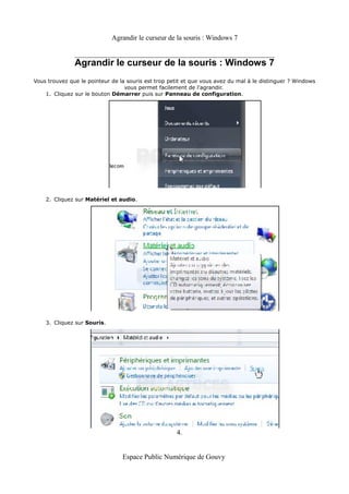 Agrandir le curseur de la souris : Windows 7


               Agrandir le curseur de la souris : Windows 7
Vous trouvez que le pointeur de la souris est trop petit et que vous avez du mal à le distinguer ? Windows
                                  vous permet facilement de l'agrandir.
    1. Cliquez sur le bouton Démarrer puis sur Panneau de configuration.




    2. Cliquez sur Matériel et audio.




    3. Cliquez sur Souris.




                                                     4.


                                 Espace Public Numérique de Gouvy
 