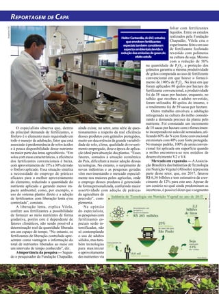 22 | JULHO 2018
Reportagem de Capa
foliar com fertilizantes
líquidos. Entre os estudos
realizados pela Fundação
Chapadão, Vilela cita o
experimento feito com uso
de fertilizante fosfatado
revestido com polímeros
na cultura da soja. Mesmo
com a redução de 50%
na quantidade de P2
O5
, a proteção dos
grânulos garantiu a mesma produtividade
de grãos comparada ao uso de fertilizante
convencional em que houve o forneci-
mento de 100% de P2
O5
. Na área em que
foram aplicados 80 quilos por hectare do
fertilizante convencional, a produtividade
foi de 58 sacas por hectare, enquanto, no
talhão que recebeu o adubo revestido,
foram utilizados 40 quilos do insumo, e
o rendimento foi de 59 sacas por hectare.
Outro trabalho envolveu a adubação
nitrogenada na cultura do milho conside-
rando a demanda precoce da planta pelo
nutriente. Foi constatado um incremento
de 18 sacas por hectare com o fornecimen-
to incorporado no sulco de semeadura, uti-
lizando 60% do N com fonte convencional
em mistura com 40% com fonte protegida.
No manejo padrão, 100% de ureia conven-
cional foi aplicada em superfície quando
o milho encontrava-se nos estádios de
desenvolvimento V2 e V4.
Mercado em expansão — AAssocia-
ção Brasileira das Indústrias de Tecnologia
em Nutrição Vegetal (Abisolo) representa
parte desse setor, que, em 2017, faturou
R$ 6,36 bilhões e tem estimativa de cres-
cimento de 12% para este ano. Apesar de
um cenário no qual ainda predominam as
incertezas, é possível dizer que o segmento
O especialista observa que, dentro
da principal demanda de fertilizantes, o
fósforo é o elemento mais requisitado em
todo o manejo de adubação, fator que está
associado à predominância de solos ácidos
e à pouca disponibilidade desse nutriente
na maior parte das áreas agricultáveis. “Em
solos com essas características, a eficiência
dos fertilizantes convencionais é baixa,
com aproveitamento de 15% a 30% de todo
o fósforo aplicado. Essa situação sinaliza
a necessidade do emprego de práticas
eficazes para o melhor aproveitamento
do elemento, reduzindo a quantidade do
nutriente aplicado e gerando menor im-
pacto ambiental, como, por exemplo, o
uso do sistema plantio direto e a adoção
de fertilizantes com liberação lenta e/ou
controlada”, constata.
A liberação lenta, explica Vilela,
confere aos fertilizantes a possibilidade
de fornecer ao meio nutrientes de forma
gradativa, porém este é dependente de
fatores climáticos, não sendo possível a
determinação real da quantidade liberada
em um espaço de tempo. “No entanto, os
fertilizantes de liberação controlada apre-
sentam como vantagem a informação do
total de nutrientes liberados ao meio em
um intervalo de tempo conhecido”, diz.
Aimportância da pesquisa — Segun-
do o pesquisador da Fundação Chapadão,
ArquivosIAC
ainda existe, no setor, uma série de ques-
tionamentos a respeito da real eficiência
desses produtos com grânulos protegidos,
muito em decorrência da grande variabili-
dade de solo, clima, qualidade do revesti-
mento empregado, dose e época de aplica-
ção ideal para absorção das plantas. “Esses
fatores, somados à situação econômica
do País, dificultam a maior adoção dessas
tecnologias. No entanto, o surgimento de
novas indústrias e as pesquisas geradas
vêm movimentando o mercado especial-
mente nos maiores polos agrícolas, onde
o emprego desses produtos é gerenciado
de forma personalizada, conferindo maior
assertividade com adoção de práticas
da agricultura de
precisão”, com-
plementa.
Na opinião
do especialista,
as pesquisas com
fertilizantes es-
peciais serão in-
tensificadas, não
só contemplando
o uso de adubos
sólidos, mas tam-
bém tecnologias
para maximizar
o aproveitamento
dos nutrientes via
HeitorCantarella,doIAC:estudos
queenvolvemfertilizantes
especiaistambémconsideram
aspectosambientaisdevidoà
reduçãodasemissõesdegasesdo
efeitoestufa
Arte:MaiconSilveira
 