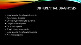 DIFFERENTIAL DIAGNOSIS
• Large granular lymphocyte leukemia
• Autoimmune diseases
• Chronic myelomonocytic leukemia
• Congenital neutropenia
• Cyclic neutropenia
• Drug-induced neutropenia
• Large granular lymphocytic leukemia
• Pseudoneutropenia
 