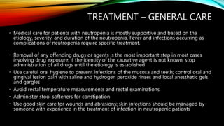 TREATMENT – GENERAL CARE
• Medical care for patients with neutropenia is mostly supportive and based on the
etiology, severity, and duration of the neutropenia. Fever and infections occurring as
complications of neutropenia require specific treatment.
• Removal of any offending drugs or agents is the most important step in most cases
involving drug exposure; if the identity of the causative agent is not known, stop
administration of all drugs until the etiology is established
• Use careful oral hygiene to prevent infections of the mucosa and teeth; control oral and
gingival lesion pain with saline and hydrogen peroxide rinses and local anesthetic gels
and gargles
• Avoid rectal temperature measurements and rectal examinations
• Administer stool softeners for constipation
• Use good skin care for wounds and abrasions; skin infections should be managed by
someone with experience in the treatment of infection in neutropenic patients
 