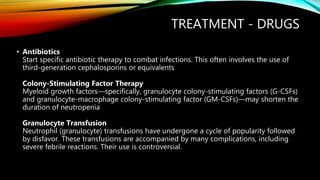 TREATMENT - DRUGS
• Antibiotics
Start specific antibiotic therapy to combat infections. This often involves the use of
third-generation cephalosporins or equivalents
Colony-Stimulating Factor Therapy
Myeloid growth factors—specifically, granulocyte colony-stimulating factors (G-CSFs)
and granulocyte-macrophage colony-stimulating factor (GM-CSFs)—may shorten the
duration of neutropenia
Granulocyte Transfusion
Neutrophil (granulocyte) transfusions have undergone a cycle of popularity followed
by disfavor. These transfusions are accompanied by many complications, including
severe febrile reactions. Their use is controversial.
 