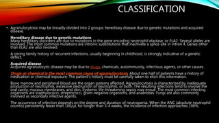 CLASSIFICATION
• Agranulocytosis may be broadly divided into 2 groups: hereditary disease due to genetic mutations and acquired
disease.
Hereditary disease due to genetic mutations
Many hereditary disorders are due to mutations in the gene encoding neutrophil elastase, or ELA2. Several alleles are
involved. The most common mutations are intronic substitutions that inactivate a splice site in intron 4. Genes other
than ELA2 are also involved.
A strong family history of recurrent infections, usually beginning in childhood, is strongly indicative of a genetic
defect.
Acquired disease
Acquired agranulocytic disease may be due to drugs, chemicals, autoimmunity, infectious agents, or other causes.
Drugs or chemical is the most common cause of agranulocytosis. About one half of patients have a history of
medication or chemical exposure. The patient's history must be carefully taken to elicit this information.
Bone marrow and peripheral blood are the organ systems affected. Agranulocytosis is characterized by inadequate
production of neutrophils, excessive destruction of neutrophils, or both. The resulting infections tend to involve the
oral cavity, mucous membranes, and skin. Systemic life-threatening sepsis may ensue. The most common infecting
organisms are staphylococci, streptococci, gram-negative organisms, and anaerobes. Fungi are also commonly
involved as secondary infective agents.
The occurrence of infection depends on the degree and duration of neutropenia. When the ANC (absolute neutrophil
countis) persistently fewer than 100/µL for longer than 3-4 weeks, the incidence of infection approaches 100%.
 