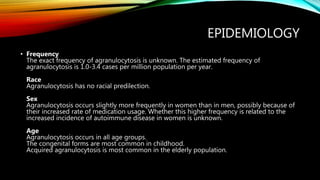 EPIDEMIOLOGY
• Frequency
The exact frequency of agranulocytosis is unknown. The estimated frequency of
agranulocytosis is 1.0-3.4 cases per million population per year.
Race
Agranulocytosis has no racial predilection.
Sex
Agranulocytosis occurs slightly more frequently in women than in men, possibly because of
their increased rate of medication usage. Whether this higher frequency is related to the
increased incidence of autoimmune disease in women is unknown.
Age
Agranulocytosis occurs in all age groups.
The congenital forms are most common in childhood.
Acquired agranulocytosis is most common in the elderly population.
 