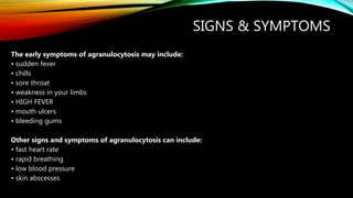 SIGNS & SYMPTOMS
The early symptoms of agranulocytosis may include:
• sudden fever
• chills
• sore throat
• weakness in your limbs
• HIGH FEVER
• mouth ulcers
• bleeding gums
Other signs and symptoms of agranulocytosis can include:
• fast heart rate
• rapid breathing
• low blood pressure
• skin abscesses
 