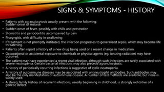 SIGNS & SYMPTOMS - HISTORY
• Patients with agranulocytosis usually present with the following:
Sudden onset of malaise
• Sudden onset of fever, possibly with chills and prostration
• Stomatitis and periodontitis accompanied by pain
• Pharyngitis, with difficulty in swallowing
• If treatment is not promptly instituted, the infection progresses to generalized sepsis, which may become life
threatening.
• Patients often report a history of a new drug being used or a recent change in medication.
• Occupational or accidental exposure to chemicals or physical agents (eg, ionizing radiation) may have
occurred.
• The patient may have experienced a recent viral infection, although such infections are rarely associated with
severe neutropenia. Certain bacterial infections may also precede agranulocytosis.
• A history of periodically recurring infections is suggestive of cyclic neutropenia.
• A history of autoimmune diseases may be associated with antineutrophil antibodies. Such antibodies may
also be the only manifestation of autoimmune disease. A number of test methods are available, but none is
widely used.
• A strong family history of recurrent infections, usually beginning in childhood, is strongly indicative of a
genetic defect.
 