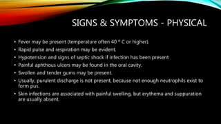 SIGNS & SYMPTOMS - PHYSICAL
• Fever may be present (temperature often 40 º C or higher).
• Rapid pulse and respiration may be evident.
• Hypotension and signs of septic shock if infection has been present
• Painful aphthous ulcers may be found in the oral cavity.
• Swollen and tender gums may be present.
• Usually, purulent discharge is not present, because not enough neutrophils exist to
form pus.
• Skin infections are associated with painful swelling, but erythema and suppuration
are usually absent.
 