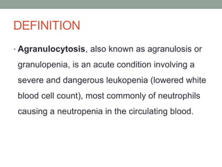 DEFINITION
• Agranulocytosis, also known as agranulosis or
granulopenia, is an acute condition involving a
severe and dangerous leukopenia (lowered white
blood cell count), most commonly of neutrophils
causing a neutropenia in the circulating blood.
 