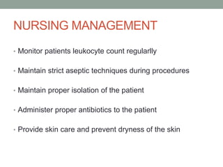 NURSING MANAGEMENT
• Monitor patients leukocyte count regularlly
• Maintain strict aseptic techniques during procedures
• Maintain proper isolation of the patient
• Administer proper antibiotics to the patient
• Provide skin care and prevent dryness of the skin
 