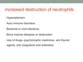 increased destruction of neutrophils
• Hypersplenism
• Auto immune disorders
• Bacterial or viral infections
• Bone marrow diseases or destruction
• Use of drugs- psychotrophic medicines, anti thyroid
agents, anti coagulants and antibiotics
 