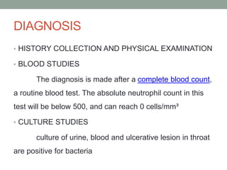 DIAGNOSIS
• HISTORY COLLECTION AND PHYSICAL EXAMINATION
• BLOOD STUDIES
The diagnosis is made after a complete blood count,
a routine blood test. The absolute neutrophil count in this
test will be below 500, and can reach 0 cells/mm³
• CULTURE STUDIES
culture of urine, blood and ulcerative lesion in throat
are positive for bacteria
 