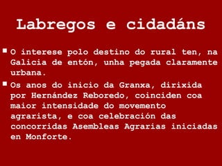 Labregos e cidadáns
 O interese polo destino do rural ten, na
Galicia de entón, unha pegada claramente
urbana.
 Os anos do inicio da Granxa, dirixida
por Hernández Reboredo, coinciden coa
maior intensidade do movemento
agrarista, e coa celebración das
concorridas Asembleas Agrarias iniciadas
en Monforte.
 