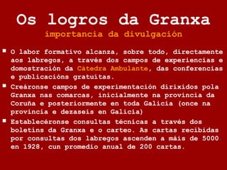 Os logros da Granxa
importancia da divulgación
 O labor formativo alcanza, sobre todo, directamente
aos labregos, a través dos campos de experiencias e
domostración da Cátedra Ambulante, das conferencias
e publicacións gratuítas.
 Creáronse campos de experimentación dirixidos pola
Granxa nas comarcas, inicialmente na provincia da
Coruña e posteriormente en toda Galicia (once na
provincia e dezaseis en Galicia)
 Establecéronse consultas técnicas a través dos
boletíns da Granxa e o carteo. As cartas recibidas
por consultas dos labregos ascenden a máis de 5000
en 1928, cun promedio anual de 200 cartas.
 