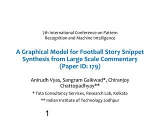A Graphical Model for Football Story Snippet
Synthesis from Large Scale Commentary
(Paper ID: 179)
Anirudh Vyas, Sangram Gaikwad*, Chiranjoy
Chattopadhyay**
* Tata Consultancy Services, Research Lab, Kolkata
** Indian Institute of Technology Jodhpur
7th International Conference on Pattern
Recognition and Machine Intelligence
1
 