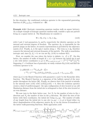 4.2.1 Isotropic case 91
In this situation, the conditional evolution operator is the exponential generating
function of {WL;α0;ℓ}0≤ℓ evaluated at −iBt.
Example 4.2.1 (Isotropic commuting quantum random walk on square lattices).
As a simple example of isotropic quantum random-walk, consider a spin one particle
living on a square lattice L. The Hamiltonian we consider is
H = δ Iσ ⊗ IL + J Jx ⊗ ∆L, (4.45)
with δ and J real parameters, Iσ and IL respectively the identity operator on the
internal and external degrees of freedom. The operator ∆L is responsible for the
particle jumps on the lattice, its matrix representation is provided by the adjacency
matrix of L. Finally, Jx is the spin-1 matrix along x. The term Jx ⊗ ∆L therefore
connects the internal and external dynamics of the particle. The walk is nonetheless
isotropic and, since [Iσ, Jx] = 0, we can use Eq. (4.44) to evaluate U(t).
First, we consider the case where the lattice is infinite, i.e. L ≡ Z2
. On this
lattice, the number of walks of length 2ℓ + |x| + |y| between the initial site 0 and
a site with lattice coordinates (x, y) is |WL; (x,y)0; 2ℓ+|x|+|y|| = 2ℓ+|x|+|y|
ℓ
 2ℓ+|x|+|y|
ℓ+|x|

.
Supposing J  0 without loss of generality we easily evaluate Eq.(4.44) and find the
evolution operator to be
hx, y|U(t)|0i = e−iδt
δx,0δy,0(I − J2
x)+ (4.46)
e−iδt
(−i)|x|+|y|
J|x|(2Jt) J|y|(2Jt) δ|x|+|y|,Odd Jx + δ|x|+|y|,Even J2
x

,
where Ja(x) is the Bessel-J function with parameter a and δ is the Kronecker delta
function. The Bessel-J function is a signature of the ballistic spread of the wave
packet throughout the lattice [98]. Finally, we observe that if the particle is initially
in the internal state |ψ(0)i with hψ(0)|Jx|ψ(0)i = 0, then the evolution operator
creates a kind of antiferromagnet: the spin configuration of sites located at an odd
Manhattan distance from the initial site is orthogonal to that of the sites located at
an even distance.
We now turn to the finite lattice case. Let Nx be the number of sites in the x
direction and Ny the number of sites in the y direction. We label the sites of the
lattice with their coordinates, the initial site being (x0, y0). The number of walks
of any length from the initial site to any site (x0, y0) → (x, y) is found either via
direct diagonalisation of the adjacency matrix ∆L or via the inverse Z-transform of
the lattice walk-generating functions. Both approaches yield
|WL; (x,y)←(x0,y0); ℓ| =
2ℓ+2
(Nx + 1)(Ny + 1)
Nx
X
j=1
Ny
X
j′=1
ℓ
X
k=0

ℓ
k

cos
πj
Nx + 1
ℓ−k
cos
πj′
Ny + 1
k
× sin
x πj
Nx + 1

sin
x0 πj
Nx + 1

sin
y πj′
Ny + 1

sin
y0 πj′
Ny + 1

. (4.47)
 