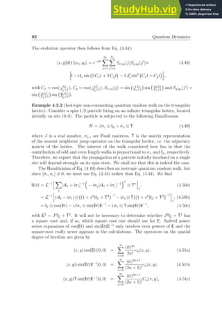 92 Quantum Dynamics
The evolution operator then follows from Eq. (4.44):
hx, y|U(t)|x0, y0i = e−iδt
Nx
X
j=1
Ny
X
j′=1
Sx,x0 (j)Sy,y0 (j′
)× (4.48)
h
I − iJx sin 2 Cxt + 2 Cyt

− 2 J2
x sin2
Cxt + Cyt
i
,
with Cx = cos( πj
Nx+1
), Cy = cos( πj′
Ny+1
), Sx,x0 (j) = sin x πj
Nx+1

sin x0 πj
Nx+1

and Sy,y0 (j′
) =
sin y πj′
Ny+1

sin y0 πj′
Ny+1

.
Example 4.2.2 (Isotropic non-commuting quantum random walk on the triangular
lattice). Consider a spin-1/2 particle living on an infinite triangular lattice, located
initially on site (0, 0). The particle is subjected to the following Hamiltonian
H = Jσz ⊗ IL + σx ⊗ T (4.49)
where J is a real number, σx,z are Pauli matrices, T is the matrix representation
of the nearest neighbour jump operator on the triangular lattice, i.e. the adjacency
matrix of the lattice. The interest of the walk considered here lies in that the
contribution of odd and even length walks is proportional to σx and Iσ, respectively.
Therefore, we expect that the propagation of a particle initially localised on a single
site will depend strongly on its spin state. We shall see that this is indeed the case.
The Hamiltonian of Eq. (4.49) describes an isotropic quantum random walk, but
since [σz, σx] 6= 0, we must use Eq. (4.43) rather than Eq. (4.44). We find
U(t) = L−1
h X
n
[sIσ + iσz]−1

− iσx[sIσ + iσz]−1
n
⊗ Tn
i
t
, (4.50a)
= L−1
h
(sIσ − iσz)⊗ (1 + s2
)IL + T2
−1
− iσx ⊗T (1 + s2
)IL + T2
−1
i
t
, (4.50b)
= Iσ ⊗ cos(Et) − iJσz ⊗ sin(Et)E−1
− i σx ⊗ T sin(Et)E−1
, (4.50c)
with E2
= J2
IL + T2
. It will not be necessary to determine whether J2
IL + T2
has
a square root and, if so, which square root one should use for E. Indeed power
series expansions of cos(Et) and sin(Et)E−1
only involves even powers of E and the
square-root really never appears in the calculations. The operators on the spatial
degree of freedom are given by
hx, y| cos(Et)|0, 0i =
∞
X
n=0
(it)2n
2n!
cn(x, y), (4.51a)
hx, y|i sin(Et)E−1
|0, 0i =
∞
X
n=0
(it)2n+1
(2n + 1)!
cn(x, y), (4.51b)
hx, y|iT sin(Et)E−1
|0, 0i =
∞
X
n=0
(it)2n+1
(2n + 1)!
Cn(x, y), (4.51c)
 