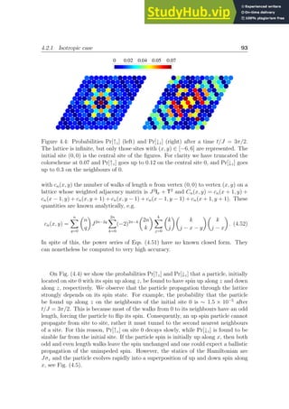 4.2.1 Isotropic case 93
0.07
0.05
0.04
0.02
0
Figure 4.4: Probabilities Pr[↑z] (left) and Pr[↓z] (right) after a time t/J = 3π/2.
The lattice is infinite, but only those sites with (x, y) ∈ [−6, 6] are represented. The
initial site (0, 0) is the central site of the figures. For clarity we have truncated the
colorscheme at 0.07 and Pr[↑z] goes up to 0.12 on the central site 0, and Pr[↓z] goes
up to 0.3 on the neighbours of 0.
with cn(x, y) the number of walks of length n from vertex (0, 0) to vertex (x, y) on a
lattice whose weighted adjacency matrix is J2
Iσ + T2
and Cn(x, y) = cn(x + 1, y) +
cn(x − 1, y) + cn(x, y + 1) + cn(x, y − 1) + cn(x − 1, y − 1) + cn(x + 1, y + 1). These
quantities are known analytically, e.g.
cn(x, y) =
n
X
q=0

n
q

J2n−2q
2n
X
k=0
(−2)2n−k

2n
k
 k
X
j=0

k
j

k
j − x − y

k
j − x

. (4.52)
In spite of this, the power series of Eqs. (4.51) have no known closed form. They
can nonetheless be computed to very high accuracy.
On Fig. (4.4) we show the probabilities Pr[↑z] and Pr[↓z] that a particle, initially
located on site 0 with its spin up along z, be found to have spin up along z and down
along z, respectively. We observe that the particle propagation through the lattice
strongly depends on its spin state. For example, the probability that the particle
be found up along z on the neighbours of the initial site 0 is ∼ 1.5 × 10−5
after
t/J = 3π/2. This is because most of the walks from 0 to its neighbours have an odd
length, forcing the particle to flip its spin. Consequently, an up spin particle cannot
propagate from site to site, rather it must tunnel to the second nearest neighbours
of a site. For this reason, Pr[↑z] on site 0 decays slowly, while Pr[↓z] is found to be
sizable far from the initial site. If the particle spin is initially up along x, then both
odd and even length walks leave the spin unchanged and one could expect a ballistic
propagation of the unimpeded spin. However, the statics of the Hamiltonian are
Jσz and the particle evolves rapidly into a superposition of up and down spin along
x, see Fig. (4.5).
 
