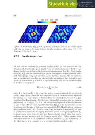94 Quantum Dynamics
0.15
0.11
0.08
0.04
0
Figure 4.5: Probability Pr[↑x] that a particle, initially located on the central site 0
with spin up along x, be found to have its spin up along x after times t/J = π/2
(left) and t/J = 3π/2 (right).
4.2.2 Non-isotropic case
We now turn to non-isotropic quantum random walks. In this situation the con-
tributions of all walks of a given length ℓ are not identical anymore. Rather, they
depend on the length of the walk along each dimension since Bd 6= Bd′ . Additionally,
when [Bd, Bd′ ] 6= 0, the contribution of a walk also depends on the particular order
with which jumps along each direction occur. For these reasons, the procedure we
used in the isotropic case does not extend to the non-isotropic one. Instead we par-
tition the Hamiltonian as a matrix of operators acting only on the external degree
of freedom of the particle
Hij = aij IL +
X
d
bd;ij ∆d, (4.53)
where A = (aij) and Bd = (bd;ij) are the matrix representation of the operators A
and Bd, respectively. Since the above representation of the Hamiltonian separates
the internal (i.e. spin) degree of freedom from the external one, we call it a spin-
partition of the Hamiltonian. If the flips and statics of the spin-partition are pairwise
commuting, i.e. if all [∆d, ∆d′ ] = 0, then the evolution operator is directly obtained
as U(t) = exp[−iHt] and will depend on functions f ∆d

of the ∆d operators. In the
situation where [∆d, ∆d′ ] 6= 0 the matrix-exponential of the Hamiltonian is evaluated
using path-sum, see §3.3.3. The functions f(∆d) are available analytically, at least
as power-series, thanks to the highly structured nature of the jump operators ∆d.
In many cases, these series do not have known elegant closed forms but can be
evaluated to high accuracy with little computational effort. Taken together these
three steps yield the k × k conditional evolution operators Uα←0(t) analytically. In
the following, we give examples of non-isotropic quantum random walks.
 