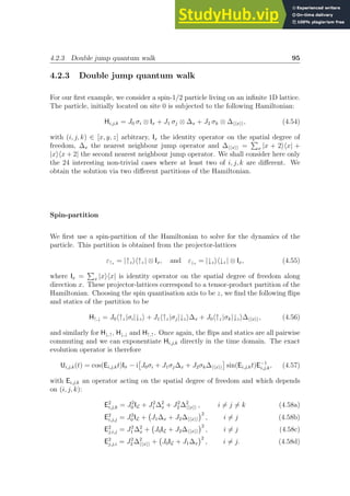 4.2.3 Double jump quantum walk 95
4.2.3 Double jump quantum walk
For our first example, we consider a spin-1/2 particle living on an infinite 1D lattice.
The particle, initially located on site 0 is subjected to the following Hamiltonian:
Hi,j,k = J0 σi ⊗ Ix + J1 σj ⊗ ∆x + J2 σk ⊗ ∆hhxii, (4.54)
with (i, j, k) ∈ [x, y, z] arbitrary, Ix the identity operator on the spatial degree of
freedom, ∆x the nearest neighbour jump operator and ∆hhxii =
P
x |x + 2ihx| +
|xihx + 2| the second nearest neighbour jump operator. We shall consider here only
the 24 interesting non-trivial cases where at least two of i, j, k are different. We
obtain the solution via two different partitions of the Hamiltonian.
Spin-partition
We first use a spin-partition of the Hamiltonian to solve for the dynamics of the
particle. This partition is obtained from the projector-lattices
ε↑z = |↑zih↑z | ⊗ Ix, and ε↓z = |↓zih↓z | ⊗ Ix, (4.55)
where Ix =
P
x |xihx| is identity operator on the spatial degree of freedom along
direction x. These projector-lattices correspond to a tensor-product partition of the
Hamiltonian. Choosing the spin quantisation axis to be z, we find the following flips
and statics of the partition to be
H↑,↓ = J0h↑z |σi|↓zi + J1h↑z |σj|↓zi∆x + J0h↑z |σk|↓zi∆hhxii, (4.56)
and similarly for H↓,↑, H↓,↓ and H↑,↑. Once again, the flips and statics are all pairwise
commuting and we can exponentiate Hi,j,k directly in the time domain. The exact
evolution operator is therefore
Ui,j,k(t) = cos(Ei,j,kt)Iσ − i

J0σi + J1σj∆x + J2σk∆hhxii

sin(Ei,j,kt)E−1
i,j,k, (4.57)
with Ei,j,k an operator acting on the spatial degree of freedom and which depends
on (i, j, k):
E2
i,j,k = J2
0 IL + J2
1 ∆2
x + J2
2 ∆2
hhxii , i 6= j 6= k (4.58a)
E2
i,j,j = J2
0 IL + J1∆x + J2∆hhxii
2
, i 6= j (4.58b)
E2
j,i,j = J2
1 ∆2
x + J0IL + J2∆hhxii
2
, i 6= j (4.58c)
E2
j,j,i = J2
2 ∆2
hhxii + J0IL + J1∆x
2
, i 6= j. (4.58d)
 