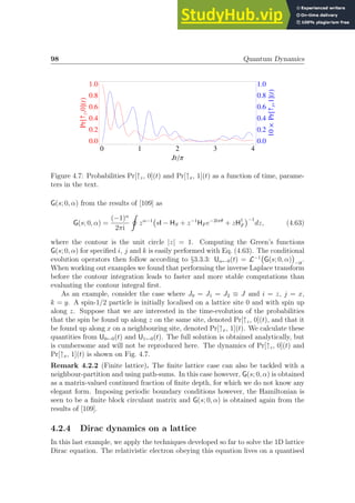 98 Quantum Dynamics
0 1 2 3 4
0.0
0.2
0.4
0.6
0.8
1.0
0.0
0.2
0.4
0.6
0.8
1.0
JtΠ
Pr@­
z
,0DHtL
10
´
Pr@­
x
,1DHtL
Figure 4.7: Probabilities Pr[↑z, 0](t) and Pr[↑x, 1](t) as a function of time, parame-
ters in the text.
G(s; 0, α) from the results of [109] as
G(s; 0, α) =
(−1)α
2πi
I
zα−1
sI − HS + z−1
HF e−2iπθ
+ zH†
F
−1
dz, (4.63)
where the contour is the unit circle |z| = 1. Computing the Green’s functions
G(s; 0, α) for specified i, j and k is easily performed with Eq. (4.63). The conditional
evolution operators then follow according to §3.3.3: Uα←0(t) = L−1
G(s; 0, α)

−it
.
When working out examples we found that performing the inverse Laplace transform
before the contour integration leads to faster and more stable computations than
evaluating the contour integral first.
As an example, consider the case where J0 = J1 = J2 ≡ J and i = z, j = x,
k = y. A spin-1/2 particle is initially localised on a lattice site 0 and with spin up
along z. Suppose that we are interested in the time-evolution of the probabilities
that the spin be found up along z on the same site, denoted Pr[↑z, 0](t), and that it
be found up along x on a neighbouring site, denoted Pr[↑x, 1](t). We calculate these
quantities from U0←0(t) and U1←0(t). The full solution is obtained analytically, but
is cumbersome and will not be reproduced here. The dynamics of Pr[↑z, 0](t) and
Pr[↑x, 1](t) is shown on Fig. 4.7.
Remark 4.2.2 (Finite lattice). The finite lattice case can also be tackled with a
neighbour-partition and using path-sums. In this case however, G(s; 0, α) is obtained
as a matrix-valued continued fraction of finite depth, for which we do not know any
elegant form. Imposing periodic boundary conditions however, the Hamiltonian is
seen to be a finite block circulant matrix and G(s; 0, α) is obtained again from the
results of [109].
4.2.4 Dirac dynamics on a lattice
In this last example, we apply the techniques developed so far to solve the 1D lattice
Dirac equation. The relativistic electron obeying this equation lives on a quantised
 