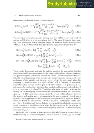 4.2.4 Dirac dynamics on a lattice 101
demonstrate the ballistic spread of the wavepacket
h2α| cos(
t
~
E1D)|0i = S1/4
r
πct
2~
∞
X
k=0
(ct|Ω|/2~
√
S)2k+α
k!(k + α)!
J2k+α− 1
2
(
√
S
t
~
), (4.71a)
h2α| sin(
t
~
E1D)E−1
1D|0i = −S−1/4
r
πct
2~
∞
X
k=0
(ct|Ω|/2~
√
S)2k+α
k!(k + α)!
J2k+α+ 1
2
(
√
S
t
~
). (4.71b)
The derivation of the above results, starting from Eqs. (4.70), is extremely involved
and very difficult so it is not reproduced here5
. The same derivation shows that
the Dirac propagator matrix elements accept the following approximations when
√
S(ct/~) ≫ 1, i.e. the particle has spread over a region much larger than δx,
h2α| cos(
t
~
E1D)|0i ≃ Jα

|Ω|
√
S
t
~

cos(
√
S
t
~
− α
π
2
), (4.72a)
h2α| sin(
t
~
E1D)E−1
1D|0i ≃
1
√
S
Jα

|Ω|
√
S
t
~

sin(
√
S
t
~
− α
π
2
), (4.72b)
h2α + 1|px sin(
t
~
E1D)E−1
1D|0i ≃ i
r
|Ω|
S

J|α|

|Ω|
√
S
t
~

sin(|α|
π
2
−
√
S
t
~
) (4.72c)
−J|α+1|

|Ω|
√
S
t
~

sin(|α + 1|
π
2
−
√
S
t
~
)

.
These results demonstrate not only the ballistic spread of the wavepacket, but also
the existence of Zitterbewegung even in the absence of interference between electron
and positron degrees of freedom. Indeed the Bessel-J function represents the bal-
listically spreading envelop while the sine and cosine functions correspond to fast
oscillations of the particle with frequency ω = c
√
S/~. To understand what this
frequency is, remember that S = m2
0c2
+ ~2
/δx2
:
√
S is therefore the relativistic
momentum of an electron-positron pair localised to within δx. In particular, if the
pair cannot be localised to within less than an electron Compton-wavelength, i.e. if
δx = λe, we obtain ω =
√
2m0c2
/~. This is just a factor of
√
2 under the known fre-
quency for Zitterbewegung obtained from the usual Dirac equation on a continuous
space δx = 0. This discrepancy disappears in the presence of interferences between
the negative and positive energy components in the same wavepacket, interferences
required for the appearance of Zitterbewegung in the usual Dirac equation. In other
terms, we found the interferences to beat at 2m0c2
/~. Furthermore, in the limit
δx → 0, we found that only the oscillations present in the interfering terms survive,
which explains why interference is required for Zitterbewegung in the absence of
minimum localisation length, and why the frequency associated to Zitterbewegung
is usually 2m0c2
/~.
Originally, the existence of Zitterbewegung led Schrödinger to remark that an
electron moving at the speed of light in a circular motion of radius λe/2 has exactly
5
I would be more than happy to provide it if required.
 