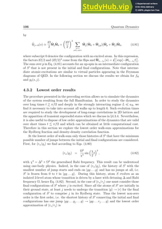 106 Quantum Dynamics
by
Ũj←0(s) ≃
iΩ
2
M̃jM̃0 +

iΩ
2
3 X
p=1
p6=j, p6=s
M̃j(M̃0 + M̃j,p)(M̃p + M̃j)M̃0, (4.81)
where subscript 0 denotes the configuration with no excited atom. In this expression,
the factors iΩ/2 and (iΩ/2)3
come from the flips and M̃i1...in (s) = L

exp[−iHi1...in t]

.
The sum over p in Eq. (4.81) accounts for an up-spin in an intermediate configuration
of S′
that is not present in the initial and final configurations. Note that interme-
diate atomic-excitations are similar to virtual particles appearing in the Feynman
diagrams of QED. In the following section we discuss the results we obtain for fR
and g2(s, j).
4.3.2 Lowest order results
The procedure presented in the preceding section allows us to simulate the dynamics
of the system resulting from the full Hamiltonian. In order to study the dynamics
over long times t  π/Ω and deeply in the strongly interacting regime L ≪ aR, we
find it necessary to take into account all walks up to length 6. Such evolution times
are required to study the development of long-range correlations in 2D lattices and
the apparition of transient supersolid states which we discuss in §4.3.4. Nevertheless,
it is also useful to dispose of low order approximations of the dynamics that are valid
over short times t . π/Ω and which can be obtained at little computational cost.
Therefore in this section we explore the lowest order walk-sum approximations for
the Rydberg fraction and density-density correlation function.
At the lowest order of walk-sum only those histories of S′
that have the minimum
possible number of jumps between the initial and final configurations are considered.
First, for hrs/gji we find according to Eqs. (4.80)
hrs/gji =
Ω2
χ2
sin
χ
2
t
2
, (4.82)
with χ2
= ∆2
+ Ω2
the generalised Rabi frequency. This result can be understood
using one-body physics. Indeed, in the case of hrs/gji, the history of S′
with the
smallest number of jump starts and ends on |gg . . . gi and has no jumps at all, i.e.
S′
is frozen from 0 to t in |gg . . . gi. During this history, atom S evolves as an
isolated 2-level atom whose transition is driven by a laser with detuning ∆ and Rabi
frequency Ω, hence Eq. (4.82). Second, in the case of hrs/rji one must consider those
final configurations of S′
where j is excited. Since all the atoms of S′
are initially in
their ground state, at least j needs to undergo the transition |gi → |ri for the final
configuration of S′
to comprise j in its Rydberg state. Thus the lowest non-zero
order is the first order, i.e. the shortest history of S′
connecting the initial and final
configurations has one jump |gg . . . gj . . . gi → |gg . . . rj . . . gi and the lowest order
approximation of hrs/rji is
 