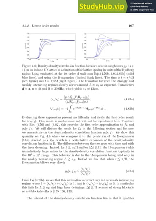 4.3.2 Lowest order results 107
D=W
D=0
D=-W
0.0 0.5 1.0 1.5 2.0 2.5
0.0
0.2
0.4
0.6
0.8
1.0
1.2
1.4
LaR
g
2
Hi,i+1L
D=W
D=0
D=-W
0.0 0.5 1.0 1.5 2.0 2.5
0.0
0.2
0.4
0.6
0.8
1.0
1.2
1.4
LaR
g
2
Hi,i+1L
Figure 4.8: Density-density correlation function between nearest neighbours g2(i, i+
1) on an infinite 1D lattice as a function of the lattice spacing in units of the Rydberg
radius L/aR, evaluated at the 1st order of walk-sum Eqs. (4.76b, 4.80,4.83b) (solid
blue lines), and using the Ω-expansion (dashed black lines). The time is t = π/4Ω
(left figure) and t = π/2Ω (right figure). The transition between the strongly and
weakly interacting regimes clearly occurs around L ≃ aR as expected. Parameters
d = z, n = 40 and Ω = 30MHz, which yields aR ≃ 13µm.
hrs/rji =
hgs|U†
0→jPsUj←0|gsi
hgs|U†
0→jUj←0|gsi
, (4.83a)
U1←0(t) = −i
Z t
0
e−iH1(t−t1)
H1←0e−iH0t1
dt1. (4.83b)
Evaluating these expressions present no difficulty and yields the first order result
for hrs/rji. This result is cumbersome and will not be reproduced here. Together
with Eqs. (4.76) and (4.82), this provides the first order approximation to fR and
g2(s, j). We will discuss the result for fR in the following section and for now
we concentrate on the density-density correlation function g2(s, j). We show this
quantity on Fig. 4.8 where we compare it to the prediction of the Ω-expansion
[134], denoted g2(s, j)Ω, which is a perturbative expansion of the density-density
correlation function in Ω. The differences between the two grow with time and with
the laser detuning. Indeed, for t  π/Ω and/or |∆|  Ω, the Ω-expansion yields
unrealistically large values for the density-density correlation function, typically in
the 103
− 104
range. This behavior is due to the Ω-expansion being valid only in
the weakly interacting regime L  aR. Indeed we find that when t . π/Ω, the
Ω-expansion follows very closely
g2(s, j)Ω ≃
hrs/rji
hrs/gji
. (4.84)
From Eq.(4.76b), we see that this estimation is correct only in the weakly interacting
regime where 1 − hrs/rji + hrs/gji ≃ 1, that is hrs/rji − hrs/gji ≃ 0. In particular
this fails for L . aR and large laser detunings |∆|  Ω because of strong blockade
or antiblockade effects [135, 136, 130].
The interest of the density-density correlation function lies in that it qualifies
 