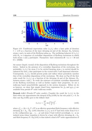 108 Quantum Dynamics
Figure 4.9: Conditional expectation value hrs/rji after a laser pulse of duration
t = π/Ω as a function of the laser detuning ∆ and of the distance Rsj between
atoms s and j in units of the Rydberg radius aR. The oscillating behavior of hrs/rji
with Rsj is a signature of crystalline dispositions of Rydberg excitations in which
both atoms s and j participate. Parameters: laser orientation d = z, n = 40 and
Ω = 10MHz.
the nature (liquid, crystal) of the disposition of Rydberg-excitations throughout the
lattice. Indeed in the presence of a crystalline disposition of the excitations, the
probability hrs/rji for atom S to be excited knowing atom j is excited should be
enhanced for sites j that participate in the crystal with S and depressed otherwise.
Consequently, hrs/rji should present peaks and valleys whose periodicity matches
that of the crystalline dispositions of the excitations. We show on Fig.4.9 the first
order result for hrs/rji as a function of the detuning ∆ and of the distance Rsj
between atoms s and j. To verify the existence of transient crystalline dispositions
of the Rydberg excitations as well as further explore their properties, we use a
walk-sum based mean-field-like approach to the system dynamics. Before we do
so however, we show that simple closed form expressions for fR and g2(s, j) are
available from pseudo 0th
order walk-sum results.
Remark 4.3.1 (Pseudo 0th
order results). Consider the result for hrs/rji in the
limit where one approximates the integral of Eq.(4.83b) by the sole point t1 = 0. In
that case Eq.(4.83b) goes to the definite limit
hrs/rji =
Ω2
χ2
sj
sin
χsj
2
t
2
, (4.85)
where χ2
sj = (∆+Asj)2
+Ω2
is an effective generalised Rabi frequency with effective
detuning ∆ + Asj. Eq. (4.85) describes hrs/rji as if S′
had been static from 0 to t
in the configuration |gg . . . rj . . . gi and atom S had evolved accordingly, i.e. as an
isolated atom whose transition is driven by a laser with effective detuning ∆ + Asj
and Rabi frequency Ω. Eq.(4.85) is thus indeed a kind of 0th
order approximation of
 