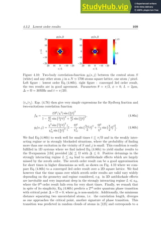 4.3.2 Lowest order results 109
10
20 0 -10 -20
10
20
0
-10
-20
x  L
y

L
g2Hs,jL
10
20 0 -10 -20
10
20
0
-10
-20
x  L
g2Hs,jL
0
1
0.5
1.15
Figure 4.10: Two-body correlation-function g2(s, j) between the central atom S
(white) and any other atom j in a N ≃ 1700 atoms square lattice, one atom / pixel.
Left figure : lowest order Eq. (4.86b), right figure : converged 3rd order result,
the two results are in good agreement. Parameters θ = π/2, φ = 0, L = 2µm,
∆ = Ω = 30MHz and t = π/2Ω.
hrs/rji. Eqs. (4.76) then give very simple expressions for the Rydberg fraction and
two-excitations correlation function
fR =
(Ω2
/χ2
) sin χ
2
t
2
1 − Ω2
χ2
sj
sin
χsj
2
t
2
+ Ω2
χ2 sin χ
2
t
2 , (4.86a)
g2(s, j) =
χ2
sin
χsj
2
t
2
χ2
sj sin χ
2
t
2
h
1 −
Ω2
χ2
sj
sin
χsj
2
t
2
+
Ω2
χ2
sin
χ
2
t
2
i
. (4.86b)
We find Eq.(4.86b) to work well for small times t . π/Ω and in the weakly inter-
acting regime or in strongly blockaded situations, where the probability of finding
more than one excitation in the vicinity of S and j is small. This condition is easily
fulfilled in 1D systems where we find indeed Eq. (4.86b) to yield similar results to
the Ω-expansion [134] provided |∆| . Ω with ∆ ≤ 0. Positive detunings in the
strongly interacting regime L . aR lead to antiblockade effects which are largely
missed by the zeroth order. The zeroth order result can be a good approximation
for short times in higher dimensions as well, as shown on Fig. 4.10 where we com-
pare Eq. (4.86b) to a converged 3rd order result over a 2D square lattice. We find
however that the time spans over which zeroth order results are valid vary widely
depending on the geometry and regime considered, e.g. in 3D antiblockade effects
are inevitable and very important deep in the strongly interacting regime L ≪ aR,
where the 0th
order result fails even for very short times. Finally, we remark that
in spite of its simplicity, Eq. (4.86b) predicts a 2nd
order quantum phase transition
with critical point ∆ = Ω = 0, where g2 is non-analytic. Additionally, the minimum
distance separating two uncorrelated atoms, i.e. the correlation length, diverges
as one approaches the critical point, another signature of phase transition. This
transition was predicted in random clouds of atoms in [125] and corresponds to a
 