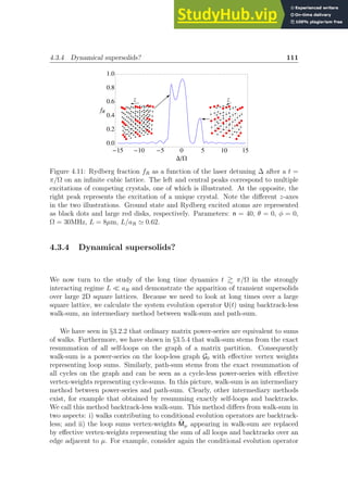 4.3.4 Dynamical supersolids? 111
z z
-15 -10 -5 0 5 10 15
0.0
0.2
0.4
0.6
0.8
1.0
DW
fR
Figure 4.11: Rydberg fraction fR as a function of the laser detuning ∆ after a t =
π/Ω on an infinite cubic lattice. The left and central peaks correspond to multiple
excitations of competing crystals, one of which is illustrated. At the opposite, the
right peak represents the excitation of a unique crystal. Note the different z-axes
in the two illustrations. Ground state and Rydberg excited atoms are represented
as black dots and large red disks, respectively. Parameters: n = 40, θ = 0, φ = 0,
Ω = 30MHz, L = 8µm, L/aR ≃ 0.62.
4.3.4 Dynamical supersolids?
We now turn to the study of the long time dynamics t  π/Ω in the strongly
interacting regime L ≪ aR and demonstrate the apparition of transient supersolids
over large 2D square lattices. Because we need to look at long times over a large
square lattice, we calculate the system evolution operator U(t) using backtrack-less
walk-sum, an intermediary method between walk-sum and path-sum.
We have seen in §3.2.2 that ordinary matrix power-series are equivalent to sums
of walks. Furthermore, we have shown in §3.5.4 that walk-sum stems from the exact
resummation of all self-loops on the graph of a matrix partition. Consequently
walk-sum is a power-series on the loop-less graph G0 with effective vertex weights
representing loop sums. Similarly, path-sum stems from the exact resummation of
all cycles on the graph and can be seen as a cycle-less power-series with effective
vertex-weights representing cycle-sums. In this picture, walk-sum is an intermediary
method between power-series and path-sum. Clearly, other intermediary methods
exist, for example that obtained by resumming exactly self-loops and backtracks.
We call this method backtrack-less walk-sum. This method differs from walk-sum in
two aspects: i) walks contributing to conditional evolution operators are backtrack-
less; and ii) the loop sums vertex-weights M̃µ appearing in walk-sum are replaced
by effective vertex-weights representing the sum of all loops and backtracks over an
edge adjacent to µ. For example, consider again the conditional evolution operator
 