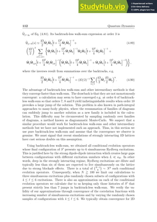 112 Quantum Dynamics
Ũj←gs of Eq. (4.81). Its backtrack-less walk-sum expression at order 3 is
Ũj←0(s) ≃
iΩ
2
M̃jM̃0
h
I +
Ω2
4
M̃jM̃0
i−1
+ (4.89)

iΩ
2
3 X
p=1
p6=j, p6=s

M̃jM̃0
h
I +
Ω2
4
M̃jM̃0
i−1
M̃pM̃0
h
I +
Ω2
4
M̃pM̃0
i−1
+
M̃jM̃j,p
h
I +
Ω2
4
M̃jM̃j,p
i−1

M̃jM̃0
h
I +
Ω2
4
M̃jM̃0
i−1
+ M̃pM̃0
h
I +
Ω2
4
M̃pM̃0
i−1

,
where the inverses result from summations over the backtracks, e.g.
iΩ
2
M̃jM̃0
h
I +
Ω2
4
M̃jM̃0
i−1
= (iΩ/2)−1
X
n≥1
iΩ
2
M̃j
iΩ
2
M̃0
n
. (4.90)
The advantage of backtrack-less walk-sum and other intermediary methods is that
they converge faster than walk-sum. The drawback is that they are not monotonously
convergent: a calculation may seem to have converged e.g. at order 6 of backtrack-
less walk-sum so that orders 7, 8 and 9 yield indistinguishable results when order 10
provokes a large jump of the solution. This problem is also known in path-integral
approaches to many-body physics, where the resummation of families of diagrams
can suddenly jump to another solution as a new family is included in the calcu-
lation. This difficulty may be circumvented by sampling randomly over families
of diagrams, a method known as diagrammatic Monte-Carlo. We suspect that a
similar procedure would work for backtrack-less walk-sum and other intermediary
methods but we have not implemented such an approach. Thus, in this section we
use pure backtrack-less walk-sum and assume that the convergence we observe is
genuine. We must signal that recent simulations of strongly interacting 1D lattices
have cast serious doubts on this assumption.
Using backtrack-less walk-sum, we obtained all conditional evolution operators
whose final configuration of S′
presents up to 6 simultaneous Rydberg excitations.
This is justified here by the strong dipole-dipole interaction which creates large gaps
between configurations with different excitation numbers when L ≪ aR. In other
words, deep in the strongly interacting regime, Rydberg excitations are dilute and
typically less than six of them are expected to live simultaneously on the lattice
due to strong blockade effects. There is a total of N−1
6

∼ N6
such conditional
evolution operators. Consequently, when N  100 we limit our calculations to
three simultaneous excitations plus randomly chosen subsets of configurations with
4 ≤ ℓ ≤ 6 excitations. There is also an approximation on each of the conditional
evolution operators we calculate due to us keeping only those histories of S′
that
present strictly less than 7 jumps in backtrack-less walk-sum. We verify the va-
lidity of our approximations through convergence of the correlation functions with
increasing number of simultaneous excitations and by varying the randomly chosen
samples of configurations with 4 ≤ ℓ ≤ 6. We typically obtain convergence for 2D
 