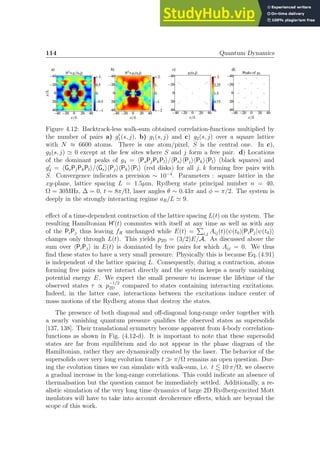 114 Quantum Dynamics
Figure 4.12: Backtrack-less walk-sum obtained correlation-functions multiplied by
the number of pairs a) g′
1(s, j), b) g1(s, j) and c) g2(s, j) over a square lattice
with N ≈ 6600 atoms. There is one atom/pixel, S is the central one. In c),
g2(s, j) ≃ 0 except at the few sites where S and j form a free pair. d) Locations
of the dominant peaks of g4 = hPsPjPkPli/hPsihPjihPkihPli (black squares) and
g′
4 = hGsPjPkPli/hGsihPjihPkihPli (red disks) for all j, k forming free pairs with
S. Convergence indicates a precision ∼ 10−4
. Parameters : square lattice in the
xy-plane, lattice spacing L = 1.5µm, Rydberg state principal number n = 40,
Ω = 30MHz, ∆ = 0, t = 8π/Ω, laser angles θ ∼ 0.43π and φ = π/2. The system is
deeply in the strongly interacting regime aR/L ≃ 9.
effect of a time-dependent contraction of the lattice spacing L(t) on the system. The
resulting Hamiltonian H′
(t) commutes with itself at any time as well as with any
of the PiPj thus leaving fR unchanged while E(t) =
P
i,j Aij(t)hψ(t0)|PiPj|ψ(t0)i
changes only through L(t). This yields p2D = (3/2)E/A. As discussed above the
sum over hPiPji in E(t) is dominated by free pairs for which Aij = 0. We thus
find these states to have a very small pressure. Physically this is because Eq. (4.91)
is independent of the lattice spacing L. Consequently, during a contraction, atoms
forming free pairs never interact directly and the system keeps a nearly vanishing
potential energy E. We expect the small pressure to increase the lifetime of the
observed states τ ∝ p
−1/2
2D compared to states containing interacting excitations.
Indeed, in the latter case, interactions between the excitations induce center of
mass motions of the Rydberg atoms that destroy the states.
The presence of both diagonal and off-diagonal long-range order together with
a nearly vanishing quantum pressure qualifies the observed states as supersolids
[137, 138]. Their translational symmetry become apparent from 4-body correlation-
functions as shown in Fig. (4.12-d). It is important to note that these supersolid
states are far from equilibrium and do not appear in the phase diagram of the
Hamiltonian, rather they are dynamically created by the laser. The behavior of the
supersolids over very long evolution times t ≫ π/Ω remains an open question. Dur-
ing the evolution times we can simulate with walk-sum, i.e. t . 10 π/Ω, we observe
a gradual increase in the long-range correlations. This could indicate an absence of
thermalisation but the question cannot be immediately settled. Additionally, a re-
alistic simulation of the very long time dynamics of large 2D Rydberg-excited Mott
insulators will have to take into account decoherence effects, which are beyond the
scope of this work.
 