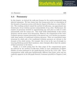 4.4. Summary 115
4.4 Summary
In this chapter, we derived the walk-sum Lemma for the matrix-exponential using
physical arguments. We have shown how this Lemma gives rise to a description of
the dynamics of quantum system with discrete degrees of freedom as a sum of histo-
ries. The resulting method, termed the method of walk-sums, can approximate any
desired piece of an evolution operator independently of any other. Furthermore, the
number of operations involved in approximating any such piece at order K scales
polynomially with the system size. This result holds independently of the system
geometry and the nature of its interactions. However, the computation of the entire
evolution operator remains intractable in the general case, as it involves an exponen-
tially large number of conditional evolution operators. There are nonetheless many
situations for which only a few conditional evolution operators are relevant to the
dynamic of the whole system. For example, this is true in the case of strongly in-
teracting Rydberg-excited Mott insulators, where blockade effects limit the number
of final excitations in the lattice.
Finally, it is worth noting that the deep origin of the computational speed-
up achieved by the method of walk-sums resides in exact summations of infinite
families of terms performed at the graph-theoretic level by Eq. (4.19, 4.20). These
resummations make walk-sums fundamentally different from power series and are
explicitly apparent in the full graph theoretic treatment provided in Chapters 2 and
3.
 
