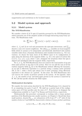 5.2. Model system and approach 119
magnetisation and correlations in the localised regime.
5.2 Model system and approach
5.2.1 Model system
The XYZ-Hamiltonian
We consider a lattice L of N spin-1/2 particles governed by the XYZ-Hamiltonian,
which represents one of the simplest models of strongly-interacting many-body sys-
tems. The Hamiltonian reads
H =
X
i
Biσz
i +
X
hiji

Jxσx
i σx
j + Jyσy
i σy
j + ∆σz
i σz
j , (5.1)
where Jx, Jy and ∆ are real and parametrise the spin-spin interactions, and
P
hiji
denotes a sum over nearest neighbours. The {Bi}i∈[1,N] variables are local magnetic
fields which we assume to be independent and identically distributed (iid) random
variables taken from a Gaussian distribution with standard deviation σB. For con-
venience, we choose the basis states of the Hilbert space to be configurations of
spins along the direction of the magnetic fields, e.g. for a two spin-1/2 system this
is {|↑↑i, |↑↓i, |↓↑i, |↓↓i}, where ↑ and ↓ designate the situations where the spin is
aligned and antialigned with the magnetic fields, respectively.
For Jx 6= Jy, the XYZ-Hamiltonian does not conserve the total number of up and
down spins present at any time in the system. Since we can add the sum of all the
random magnetic fields
P
i Bi to the Hamiltonian without affecting the dynamics,
an up spin is effectively equivalent to a particle seeing a random onsite potential
2Bi at site i, while a down spin always sees 0 onsite potential, being effectively
equivalent to the absence of a particle. In this sense, the XYZ Hamiltonian does
not conserve the number of particles present in the system. At the opposite, when
Jx = Jy, the number of up- and down-spins present in the system is conserved by
H. We call this specific situation the XXZ regime.
Mathematical description
We consider the total system described by the XYZ Hamiltonian (5.1), denoted by
S, as comprising two parts S and S′
. We shall use a partial basis of the configu-
ration space of S that specifies only the state of S′
. From hereon we designate the
configurations available to S and S′
by Roman and Greek letters, respectively.
Mathematically this procedure corresponds to working with a tensor product
partition of the Hamiltonian into smaller matrices, see Chapter 3. Recall that these
small matrices, denoted Hω←α, are submatrices of H of size 2|S|
× 2|S|
with |S| the
number of sites in S and fulfill the characteristic relation of tensor product partitions
|ωihα| ⊗ Hω←α = Pω ⊗ IS

. H . Pα ⊗ IS

, (5.2a)
 