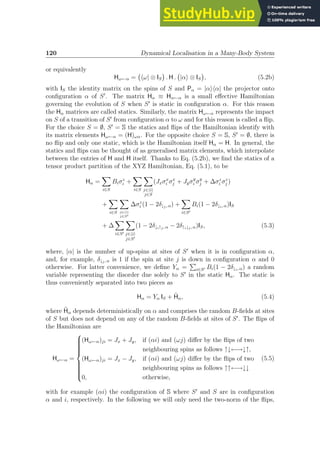120 Dynamical Localisation in a Many-Body System
or equivalently
Hω←α = hω| ⊗ IS

. H . |αi ⊗ IS

, (5.2b)
with IS the identity matrix on the spins of S and Pα = |αihα| the projector onto
configuration α of S′
. The matrix Hα ≡ Hα←α is a small effective Hamiltonian
governing the evolution of S when S′
is static in configuration α. For this reason
the Hα matrices are called statics. Similarly, the matrix Hω←α represents the impact
on S of a transition of S′
from configuration α to ω and for this reason is called a flip.
For the choice S = ∅, S′
= S the statics and flips of the Hamiltonian identify with
its matrix elements Hω←α = (H)ωα. For the opposite choice S = S, S′
= ∅, there is
no flip and only one static, which is the Hamiltonian itself Hα = H. In general, the
statics and flips can be thought of as generalised matrix elements, which interpolate
between the entries of H and H itself. Thanks to Eq. (5.2b), we find the statics of a
tensor product partition of the XYZ Hamiltonian, Eq. (5.1), to be
Hα =
X
i∈S
Biσz
i +
X
i∈S
X
j∈hii
j∈S
(Jxσx
i σx
j + Jyσy
i σy
j + ∆σz
i σz
j )
+
X
i∈S
X
j∈hii
j∈S′
∆σz
i (1 − 2δ↓j, α) +
X
i∈S′
Bi(1 − 2δ↓i, α)IS
+ ∆
X
i∈S′
X
j∈hii
j∈S′
(1 − 2δ↓i↑j, α − 2δ↑i↓j, α)IS, (5.3)
where, |α| is the number of up-spins at sites of S′
when it is in configuration α,
and, for example, δ↓j, α is 1 if the spin at site j is down in configuration α and 0
otherwise. For latter convenience, we define Yα =
P
i∈S′ Bi(1 − 2δ↓i, α) a random
variable representing the disorder due solely to S′
in the static Hα. The static is
thus conveniently separated into two pieces as
Hα = Yα IS + H̃α, (5.4)
where H̃α depends deterministically on α and comprises the random B-fields at sites
of S but does not depend on any of the random B-fields at sites of S′
. The flips of
the Hamiltonian are
Hω←α =















(Hω←α)ji = Jx + Jy, if (αi) and (ωj) differ by the flips of two
neighbouring spins as follows ↑↓←→↓↑,
(Hω←α)ji = Jx − Jy, if (αi) and (ωj) differ by the flips of two
neighbouring spins as follows ↑↑←→↓↓
0, otherwise,
(5.5)
with for example (αi) the configuration of S where S′
and S are in configuration
α and i, respectively. In the following we will only need the two-norm of the flips,
 