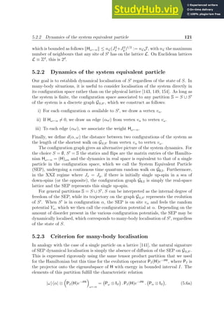 5.2.2 Dynamics of the system equivalent particle 121
which is bounded as follows kHω←αk ≤ nL(J2
x +J2
y )1/2
:= nLJ , with nL the maximum
number of neighbours that any site of S′
has on the lattice L. On Euclidean lattices
L ≡ Zd
, this is 2d
.
5.2.2 Dynamics of the system equivalent particle
Our goal is to establish dynamical localisation of S′
regardless of the state of S. In
many-body situations, it is useful to consider localisation of the system directly in
its configuration space rather than on the physical lattice [143, 149, 154]. As long as
the system is finite, the configuration space associated to any partition S = S ∪ S′
of the system is a discrete graph GS,S′ , which we construct as follows:
i) For each configuration α available to S′
, we draw a vertex vα.
ii) If Hω←α 6= 0, we draw an edge (αω) from vertex vα to vertex vω.
iii) To each edge (αω), we associate the weight Hω←α.
Finally, we define d(α, ω) the distance between two configurations of the system as
the length of the shortest walk on GS,S′ from vertex vα to vertex vω.
The configuration graph gives an alternative picture of the system dynamics. For
the choice S = ∅, S′
= S the statics and flips are the matrix entries of the Hamilto-
nian Hω←α = (H)ωα and the dynamics in real space is equivalent to that of a single
particle in the configuration space, which we call the System Equivalent Particle
(SEP), undergoing a continuous time quantum random walk on G∅,S. Furthermore,
in the XXZ regime where Jx = Jy, if there is initially single up-spin in a sea of
down-spins (or the opposite), the configuration graph G∅,S is simply the real-space
lattice and the SEP represents this single up-spin.
For general partitions S = S ∪ S′
, S can be interpreted as the internal degree of
freedom of the SEP, while its trajectory on the graph GS,S′ represents the evolution
of S′
. When S′
is in configuration α, the SEP is on site vα and feels the random
potential Yα, which we then call the configuration potential at α. Depending on the
amount of disorder present in the various configuration potentials, the SEP may be
dynamically localised, which corresponds to many-body localisation of S′
, regardless
of the state of S.
5.2.3 Criterion for many-body localisation
In analogy with the case of a single particle on a lattice [141], the natural signature
of SEP dynamical localisation is simply the absence of diffusion of the SEP on GS,S′ .
This is expressed rigorously using the same tensor product partition that we used
for the Hamiltonian but this time for the evolution operator PI(H)e−iHt
, where PI is
the projector onto the eigensubspace of H with energy in bounded interval I. The
elements of this partition fulfill the characteristic relation
|ωihα| ⊗

PI(H)e−iHt

ω←α
= Pω ⊗ IS

. PI(H)e−iHt
. Pα ⊗ IS

, (5.6a)
 
