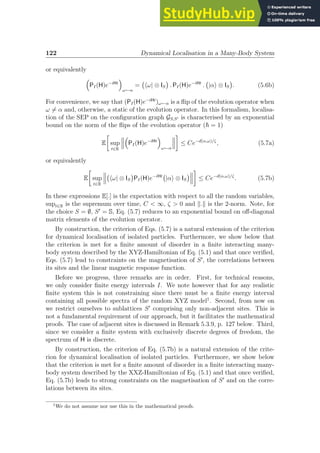 122 Dynamical Localisation in a Many-Body System
or equivalently

PI(H)e−iHt

ω←α
= hω| ⊗ IS

. PI(H)e−iHt
. |αi ⊗ IS

. (5.6b)
For convenience, we say that (PI(H)e−iHt
)ω←α is a flip of the evolution operator when
ω 6= α and, otherwise, a static of the evolution operator. In this formalism, localisa-
tion of the SEP on the configuration graph GS,S′ is characterised by an exponential
bound on the norm of the flips of the evolution operator (~ = 1)
E

sup
t∈R

PI(H)e−iHt

ω←α

≤ Ce−d(α,ω)/ζ
, (5.7a)
or equivalently
E

sup
t∈R
hω| ⊗ IS

PI(H)e−iHt
|αi ⊗ IS


≤ Ce−d(α,ω)/ζ
. (5.7b)
In these expressions E[.] is the expectation with respect to all the random variables,
supt∈R is the supremum over time, C  ∞, ζ  0 and k.k is the 2-norm. Note, for
the choice S = ∅, S′
= S, Eq. (5.7) reduces to an exponential bound on off-diagonal
matrix elements of the evolution operator.
By construction, the criterion of Eqs. (5.7) is a natural extension of the criterion
for dynamical localisation of isolated particles. Furthermore, we show below that
the criterion is met for a finite amount of disorder in a finite interacting many-
body system described by the XYZ-Hamiltonian of Eq. (5.1) and that once verified,
Eqs. (5.7) lead to constraints on the magnetisation of S′
, the correlations between
its sites and the linear magnetic response function.
Before we progress, three remarks are in order. First, for technical reasons,
we only consider finite energy intervals I. We note however that for any realistic
finite system this is not constraining since there must be a finite energy interval
containing all possible spectra of the random XYZ model1
. Second, from now on
we restrict ourselves to sublattices S′
comprising only non-adjacent sites. This is
not a fundamental requirement of our approach, but it facilitates the mathematical
proofs. The case of adjacent sites is discussed in Remark 5.3.9, p. 127 below. Third,
since we consider a finite system with exclusively discrete degrees of freedom, the
spectrum of H is discrete.
By construction, the criterion of Eq. (5.7b) is a natural extension of the crite-
rion for dynamical localisation of isolated particles. Furthermore, we show below
that the criterion is met for a finite amount of disorder in a finite interacting many-
body system described by the XXZ-Hamiltonian of Eq. (5.1) and that once verified,
Eq. (5.7b) leads to strong constraints on the magnetisation of S′
and on the corre-
lations between its sites.
1
We do not assume nor use this in the mathematical proofs.
 