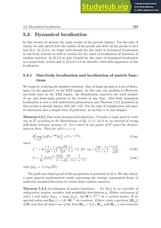 5.3. Dynamical localisation 123
5.3 Dynamical localisation
In this section we present the main results of the present chapter. For the sake of
clarity, we only sketch here the outline of the proofs and defer all the proofs to §5.4
and §5.5. In §5.3.1, we begin with bounds for the onset of dynamical localisation
in one-body systems as well as bounds for the onset of localisation of functions of
random matrices. In §5.3.2 we give bounds for the onset of dynamical localisation
in a many-body system and in §5.3.3-5.3.4 we describe observable signatures of this
localisation.
5.3.1 One-body localisation and localisation of matrix func-
tions
We begin by studying the simplest situation: that of single up-spin in a sea of down-
spins (or the opposite), in the XXZ regime. In this case, the problem is effectively
one-body since in the XXZ regime, the Hamiltonian conserves the total number
of up- and down-spins present in the system at any time. One-body dynamical
localisation is now a well understood phenomenon and Theorem 5.3.1 presented in
this section is already known [160, 161, 141]. For the sake of completeness and since
its derivation uses a simple form of path-sum, we include it in this chapter.
Theorem 5.3.1 (One-body dynamical localisation). Consider a single particle evolv-
ing on Zδ
according to the Hamiltonian of Eq. (5.1). Let I be an interval of energy
with finite Lebesgue measure |I|. Let a and b be two points of Zδ
and d the distance
between them. Then for all 0  s  1,
E
h
sup
t∈R
ha|PIe−iHt
|bi
i
≤ C e− d
(2−s)ζ , (5.8a)
where
ζ−1
= ln
h 1 − s
2δ − 1
σB
√
2π
2|J|
si
 0 for σB 
2δ − 1
1 − s
1/s 2|J|
√
2π
, (5.8b)
C =
1
2π
2|I|
 1
2−s
kρks
∞
1 − s
2δ
2δ − 1
1
1 − e−1/ζ
, (5.8c)
with kρk∞ = 1/(σB
√
2π).
The path-sum based proof of this proposition is presented in §5.4. We also obtain
a more general mathematical result concerning the average exponential decay of
uniformly bounded functions of certain finite random matrices:
Theorem 5.3.2 (Localisation of matrix functions). . Let {Yα} be an ensemble of
independent random variables with probability distributions ρα Hölder continuous of
order 1 and define kρk∞ = maxα kραk. Let M ∈ Cn×n
be a normal matrix, R its
spectral radius and RM(z) = (zI−M)−1
its resolvent. If there exists a partition {Mαω}
of M such that all statics are of the form Mαα = YαI+M̃αα with M̃αα a deterministic
 