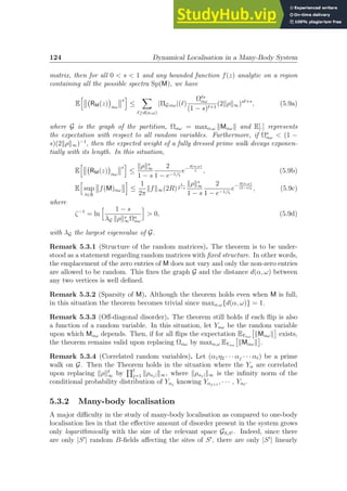 124 Dynamical Localisation in a Many-Body System
matrix, then for all 0  s  1 and any bounded function f(z) analytic on a region
containing all the possible spectra Sp(M), we have
E
h
RM(z)

αω
s
i
≤
X
ℓ≥d(α,ω)
|ΠG;αω|(ℓ)
Ωℓs
αω
(1 − s)ℓ+1
(2kρk∞)sℓ+s
, (5.9a)
where G is the graph of the partition, Ωαω = maxα,ω kMαωk and E[.] represents
the expectation with respect to all random variables. Furthermore, if Ωs
αω  (1 −
s)(2kρk∞)−1
, then the expected weight of a fully dressed prime walk decays exponen-
tially with its length. In this situation,
E
h
RM(z)

αω
s
i
≤
kρks
∞
1 − s
2
1 − e−1/ζ
e−
d(α,ω)
ζ , (5.9b)
E
h
sup
t∈R
f(M)αω
i
≤
1
2π
kfk∞(2R)
1
2−s
kρks
∞
1 − s
2
1 − e−1/ζ
e−
d(α,ω)
(2−s)ζ , (5.9c)
where
ζ−1
= ln
h 1 − s
λG kρks
∞Ωs
αω
i
 0, (5.9d)
with λG the largest eigenvalue of G.
Remark 5.3.1 (Structure of the random matrices). The theorem is to be under-
stood as a statement regarding random matrices with fixed structure. In other words,
the emplacement of the zero entries of M does not vary and only the non-zero entries
are allowed to be random. This fixes the graph G and the distance d(α, ω) between
any two vertices is well defined.
Remark 5.3.2 (Sparsity of M). Although the theorem holds even when M is full,
in this situation the theorem becomes trivial since maxα,ω{d(α, ω)} = 1.
Remark 5.3.3 (Off-diagonal disorder). The theorem still holds if each flip is also
a function of a random variable. In this situation, let Yαω be the random variable
upon which Mαω depends. Then, if for all flips the expectation EYαω

kMαωk

exists,
the theorem remains valid upon replacing Ωαω by maxα,ω EYαω

kMαωk

.
Remark 5.3.4 (Correlated random variables). Let (α1η2 · · · αj · · · αℓ) be a prime
walk on G. Then the Theorem holds in the situation where the Yα are correlated
upon replacing kρkℓ
∞ by
Qℓ
j=1 kραj|k∞, where kραj|k∞ is the infinity norm of the
conditional probability distribution of Yαj
knowing Yαj+1
, · · · , Yαℓ
.
5.3.2 Many-body localisation
A major difficulty in the study of many-body localisation as compared to one-body
localisation lies in that the effective amount of disorder present in the system grows
only logarithmically with the size of the relevant space GS,S′ . Indeed, since there
are only |S′
| random B-fields affecting the sites of S′
, there are only |S′
| linearly
 